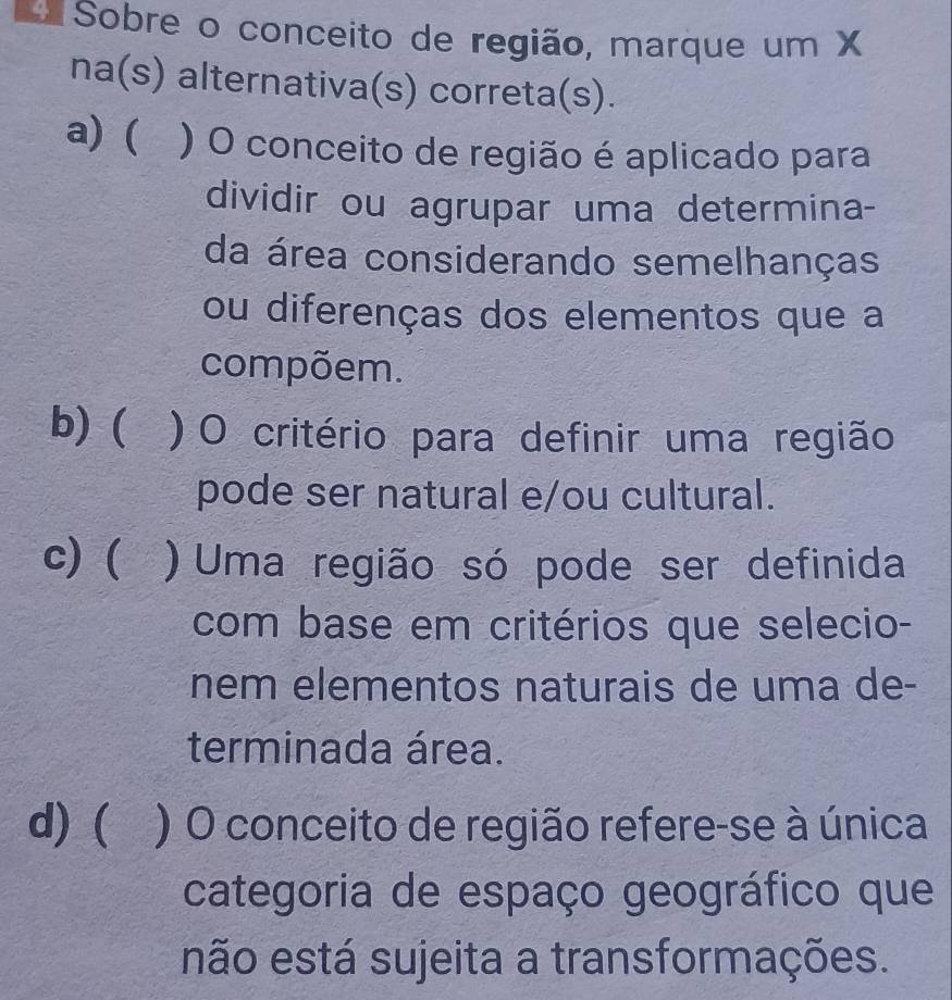 Sobre o conceito de região, marque um X
na(s) alternativa(s) correta(s).
a) ( ) O conceito de região é aplicado para
dividir ou agrupar uma determina-
da área considerando semelhanças
ou diferenças dos elementos que a
compõem.
b) ( a ) O critério para definir uma região
pode ser natural e/ou cultural.
c) ( ) Uma região só pode ser definida
com base em critérios que selecio-
nem elementos naturais de uma de-
terminada área.
d) ( ) O conceito de região refere-se à única
categoria de espaço geográfico que
não está sujeita a transformações.