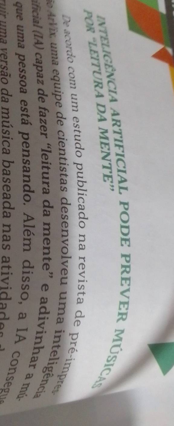 inteliGênCIA ARTIFICIAL PODE PREVER MÚSICA 
POR “LEITURA DA MENTE” 
De acordo com um estudo publicado na revista de pré-impress 
oArVix, uma equipe de cientistas desenvolveu uma inteligência 
ificial (IA) capaz de fazer “leitura da mente” e adivinhar a mú- 
que um a pessoa está pensando. Além disso, a IA consegu 
rur uma versão da música baseada nas atividades e