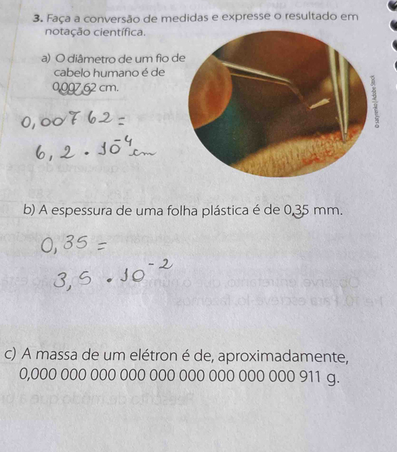 Faça a conversão de medidas e expresse o resultado em 
notação científica. 
a) O diâmetro de um fio d 
cabelo humano é de
0,007 62 cm. 
b) A espessura de uma folha plástica é de 0,35 mm. 
c) A massa de um elétron é de, aproximadamente,
0,000 000 000 000 000 000 000 000 000 911 g.