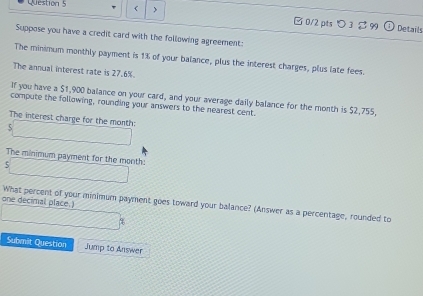 □ 0/2 pts つ 3 。 99 Details 
Suppose you have a credit card with the following agreement: 
The minimum monthly payment is 1% of your balance, plus the interest charges, plus late fees. 
The annual interest rate is 27.6%
If you have a $1,900 balance on your card, and your average daily balance for the month is $2,755, 
compute the following, rounding your answers to the nearest cent 
The interest charge for the month : 
The minimum payment for the month : 
5 
one decimal place.) What percent of your minimum payment goes toward your balance? (Answer as a percentage, rounded to 
Submit Question Jump to Answer