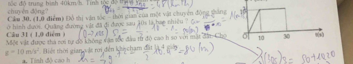 độc độ trung bình 40km/h. Tính tộc độ trị 
chuyên động?
Câu 30. (1,0 điểm) Đồ thị vận tốc - thời gian của một vật chuyển động thăng
ở hình dưới. Quãng đường vật đã đi được sau 30s là bao nhiêu ?
Câu 31 ( 1,0 điểm )
Một vật được thả rơi tự dồ không vận tốc đầu từ độ cao h so với mặt đất. Cho
g=10m/s^2. Biết thời gian vật rơi đến khi chạm đất là 4 giây
a. Tính độ cao h