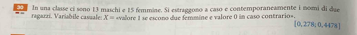 SO In una classe ci sono 13 maschi e 15 femmine. Si estraggono a caso e contemporaneamente i nomi di due 
ragazzi. Variabile casuale: X= «valore 1 se escono due femmine e valore 0 in caso contrario».
[0,278;0,4478]