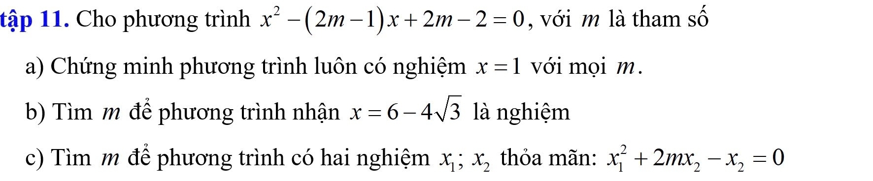 tập 11. Cho phương trình x^2-(2m-1)x+2m-2=0 , với m là tham số 
a) Chứng minh phương trình luôn có nghiệm x=1 với mọi m. 
b) Tìm m để phương trình nhận x=6-4sqrt(3) là nghiệm 
c) Tìm m để phương trình có hai nghiệm x_1; x_2 thỏa mãn: x_1^(2+2mx_2)-x_2=0