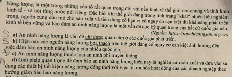 Năng lượng là một trong những yếu tố rất quan trọng đối với nền kinh tế thế giới nói chung và tình hình
kinh tế - xã hội từng nước nói riêng. Đặc biệt khi thể giới đang trong tình trạng "khát" nhiên liệu nghiêm
trọng, nguồn cung dầu mò cho sản xuất và tiêu dùng có hạn vì có nguy cơ cạn kiệt thì khả năng phát triển
kinh tế bền vững và bảo đảm an ninh năng lượng là một vấn đề cực kỳ quan trọng của bất cứ quốc gia nào.
(Nguồn: https://tapchicongsan.org.vn)
a) An ninh năng lượng là vấn đề chỉ được quan tâm ở các quốc gia phát triển.
b) Hiện nay các nguồn năng lượng hóa thach trên thế giới đang có nguy cơ cạn kiệt ảnh hưởng đến
điệc đảm bảo an ninh năng lượng của nhiều quốc gia.
c) An ninh năng lượng thuộc loại an ninh phi truyền thống.
d) Giải pháp quan trọng để đảm bảo an ninh năng lượng hiện nay là nghiên cứu sản xuất và đưa vào sử
dụng các thiết bị tiết kiệm năng lượng đồng thời với việc tối ưu hóa hoạt động của các doanh nghiệp theo
hướng giảm tiêu hao năng lượng.