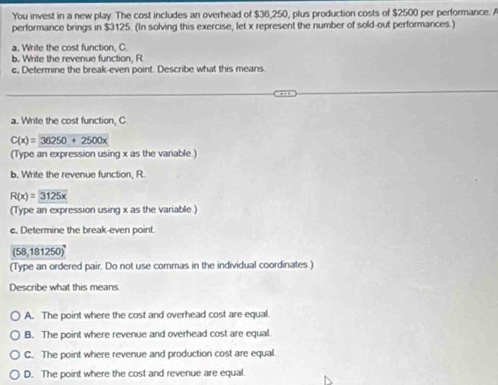 You invest in a new play. The cost includes an overhead of $36,250, plus production costs of $2500 per performance. A
performance brings in $3125. (In solving this exercise, let x represent the number of sold-out performances.)
a. Write the cost function, C.
b. Write the revenue function, R
c, Determine the break-even point. Describe what this means.
a. Write the cost function, C.
C(x)=36250+2500x
(Type an expression using x as the variable.)
b. Write the revenue function, R.
R(x)=3125x
(Type an expression using x as the variable.)
c. Determine the break-even point.
58,181250)
(Type an ordered pair. Do not use commas in the individual coordinates.)
Describe what this means.
A. The point where the cost and overhead cost are equal.
B. The point where revenue and overhead cost are equal.
C. The point where revenue and production cost are equal.
D. The point where the cost and revenue are equal.