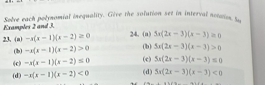 Solve each polynomial inequality. Give the solution set in interval notation. See
Examples 2 and 3.
23. (a) -x(x-1)(x-2)≥ 0
24. (a) 5x(2x-3)(x-3)≥ 0
(b) -x(x-1)(x-2)>0
(b) 5x(2x-3)(x-3)>0
(c) -x(x-1)(x-2)≤ 0
(c) 5x(2x-3)(x-3)≤ 0
(d) -x(x-1)(x-2)<0</tex>
(d) 5x(2x-3)(x-3)<0</tex>