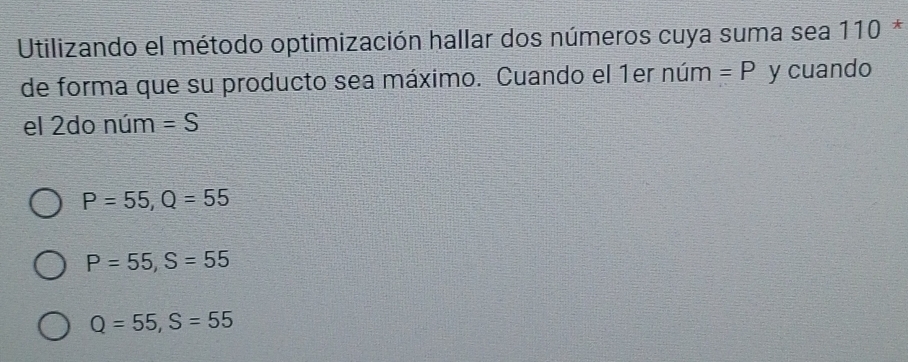 Utilizando el método optimización hallar dos números cuya suma sea 110 *
de forma que su producto sea máximo. Cuando el 1er núm =P y cuando
el 2do núm =S
P=55, Q=55
P=55, S=55
Q=55, S=55