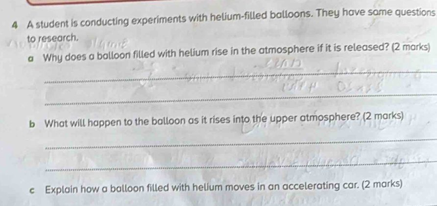 A student is conducting experiments with helium-filled balloons. They have some questions 
to research. 
a Why does a balloon filled with helium rise in the atmosphere if it is released? (2 marks) 
_ 
_ 
b What will happen to the balloon as it rises into the upper atmosphere? (2 marks) 
_ 
_ 
c Explain how a balloon filled with helium moves in an accelerating car. (2 marks)