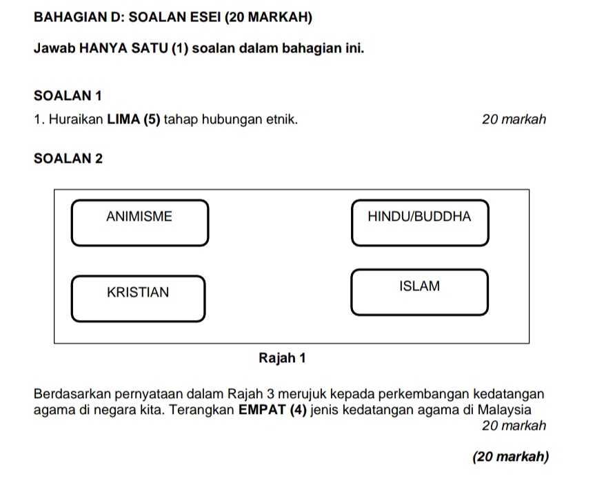 BAHAGIAN D: SOALAN ESEI (20 MARKAH) 
Jawab HANYA SATU (1) soalan dalam bahagian ini. 
SOALAN 1 
1. Huraikan LIMA (5) tahap hubungan etnik. 20 markah 
SOALAN 2 
ANIMISME HINDU/BUDDHA 
KRISTIAN ISLAM 
Rajah 1 
Berdasarkan pernyataan dalam Rajah 3 merujuk kepada perkembangan kedatangan 
agama di negara kita. Terangkan EMPAT (4) jenis kedatangan agama di Malaysia 
20 markah 
(20 markah)