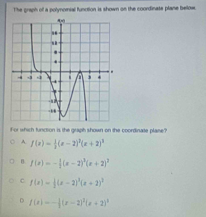 The graph of a polynomial function is shown on the coordinate plane below.
For which function is the graph shown on the coordinate plane?
A. f(x)= 1/2 (x-2)^2(x+2)^3
B. f(x)=- 1/2 (x-2)^3(x+2)^2
C f(x)= 1/2 (x-2)^3(x+2)^2
D f(x)=- 1/2 (x-2)^2(x+2)^3