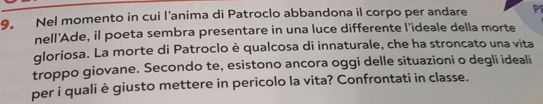 Nel momento in cui l’anima di Patroclo abbandona il corpo per andare PF 
nell'Ade, il poeta sembra presentare in una luce differente l’ideale della morte 
gloriosa. La morte di Patroclo è qualcosa di innaturale, che ha stroncato una vita 
troppo giovane. Secondo te, esistono ancora oggi delle situazioni o degli ideali 
per i quali è giusto mettere in pericolo la vita? Confrontati in classe.