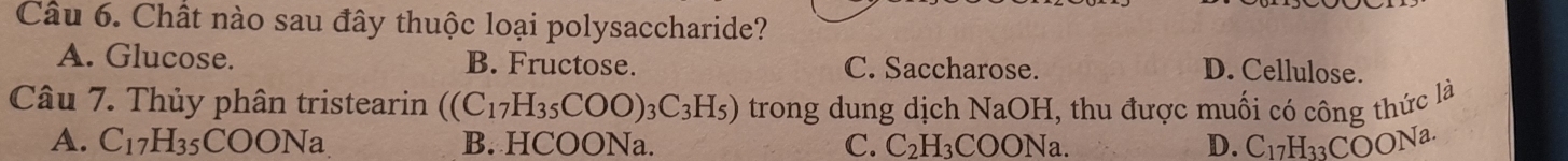 Chất nào sau đây thuộc loại polysaccharide?
A. Glucose. B. Fructose. C. Saccharose.
D. Cellulose.
Câu 7. Thủy phân tristearin ((C_17H_35COO)_3C_3H_5) trong dung dịch NaOH, thu được muối có công thức là
A. C_17H_35COONa B. HCOONa. C. C_2H ₃COONa. D. C_17H_33COONa