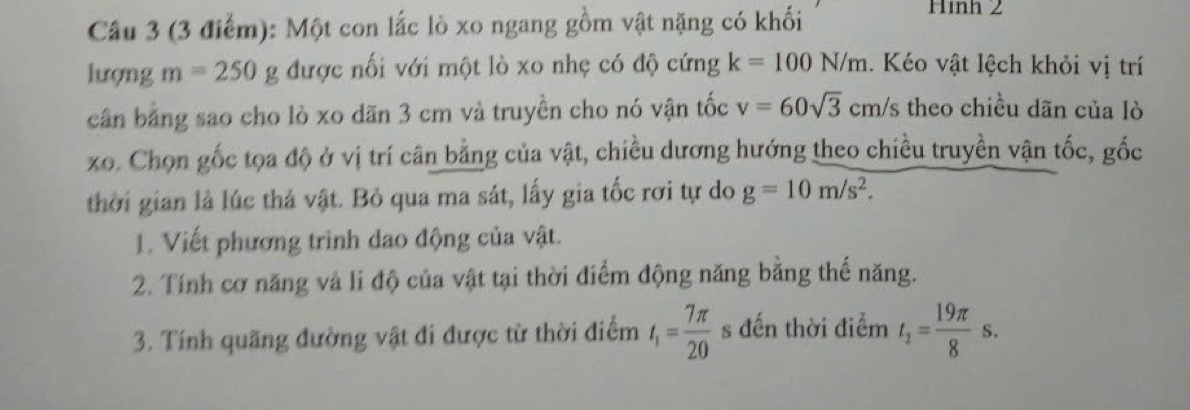 Một con lắc lò xo ngang gồm vật nặng có khối 
Hình 2 
lượng m=250g được nối với một lò xo nhẹ có độ cứng k=100N/m. Kéo vật lệch khỏi vị trí 
cân bằng sao cho lò xo dãn 3 cm và truyền cho nó vận tốc v=60sqrt(3)cm/s theo chiều dãn của lò 
xo. Chọn gốc tọa độ ở vị trí cân bằng của vật, chiều dương hướng theo chiều truyền vận tốc, gốc 
thời gian là lúc thả vật. Bỏ qua ma sát, lấy gia tốc rơi tự do g=10m/s^2. 
1. Viết phương trình dao động của vật. 
2. Tính cơ năng và li độ của vật tại thời điểm động năng bằng thế năng. 
3. Tính quãng đường vật đi được từ thời điểm t_1= 7π /20  s đến thời điểm t_2= 19π /8 s.