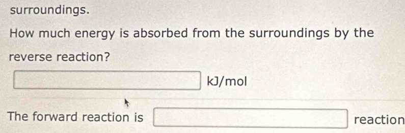 surroundings. 
How much energy is absorbed from the surroundings by the 
reverse reaction?
2^- □ kJ/ mol
The forward reaction is □ reaction