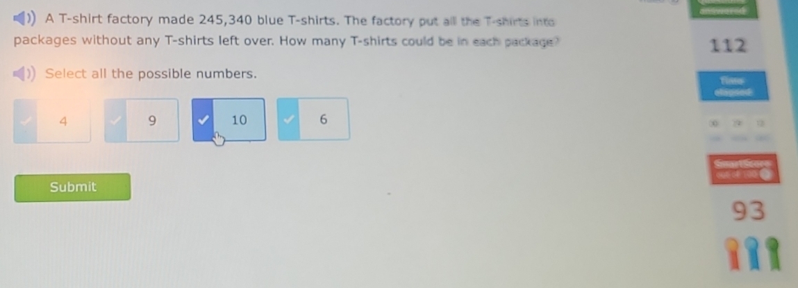 A T-shirt factory made 245,340 blue T-shirts. The factory put alll the T-shirts into
packages without any T-shirts left over. How many T-shirts could be in each package? 112
Select all the possible numbers.
4
9
10 6
Submit
93