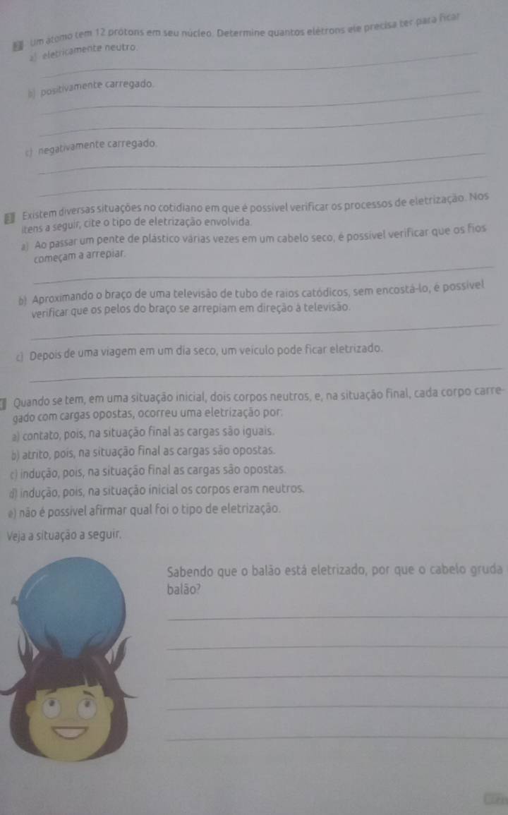 Um atomo tem 12 prótons em seu núcleo. Determine quantos elétrons ele precisa ter para ficar
a eletricamente neutro.
b) positivamente carregado.
_
c) negativamente carregado.
_
Existem diversas situações no cotidiano em que é possível verificar os processos de eletrização. Nos
itens a seguir, cite o tipo de eletrização envolvida.
a) Ao passar um pente de plástico várias vezes em um cabelo seco, é possível verificar que os fios
_
começam a arrepiar.
b) Aproximando o braço de uma televisão de tubo de raios catódicos, sem encostá-lo, é possível
_
verificar que os pelos do braço se arrepiam em direção a televisão.
_
c) Depois de uma viagem em um dia seco, um veículo pode ficar eletrizado.
Quando se tem, em uma situação inicial, dois corpos neutros, e, na situação final, cada corpo carre-
gado com cargas opostas, ocorreu uma eletrização por:
a) contato, pois, na situação final as cargas são iguais.
b) atrito, pois, na situação final as cargas são opostas.
c) indução, pois, na situação final as cargas são opostas.
d) indução, pois, na situação inicial os corpos eram neutros.
e) não é possível afirmar qual foi o tipo de eletrização.
Veja a situação a seguir.
Sabendo que o balão está eletrizado, por que o cabelo gruda
balão?
_
_
_
_
_