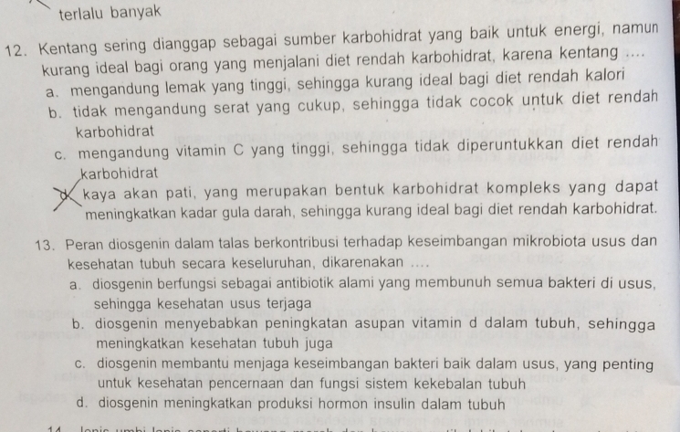 terlalu banyak
12. Kentang sering dianggap sebagai sumber karbohidrat yang baik untuk energi, namun
kurang ideal bagi orang yang menjalani diet rendah karbohidrat, karena kentang ....
a. mengandung lemak yang tinggi, sehingga kurang ideal bagi diet rendah kalori
b. tidak mengandung serat yang cukup, sehingga tidak cocok untuk diet rendah
karbohidrat
c. mengandung vitamin C yang tinggi, sehingga tidak diperuntukkan diet rendah
karbohidrat
dkaya akan pati, yang merupakan bentuk karbohidrat kompleks yang dapat
meningkatkan kadar gula darah, sehingga kurang ideal bagi diet rendah karbohidrat.
13. Peran diosgenin dalam talas berkontribusi terhadap keseimbangan mikrobiota usus dan
kesehatan tubuh secara keseluruhan, dikarenakan ....
a. diosgenin berfungsi sebagai antibiotik alami yang membunuh semua bakteri di usus,
sehingga kesehatan usus terjaga
b. diosgenin menyebabkan peningkatan asupan vitamin d dalam tubuh, sehingga
meningkatkan kesehatan tubuh juga
c. diosgenin membantu menjaga keseimbangan bakteri baik dalam usus, yang penting
untuk kesehatan pencernaan dan fungsi sistem kekebalan tubuh
d. diosgenin meningkatkan produksi hormon insulin dalam tubuh