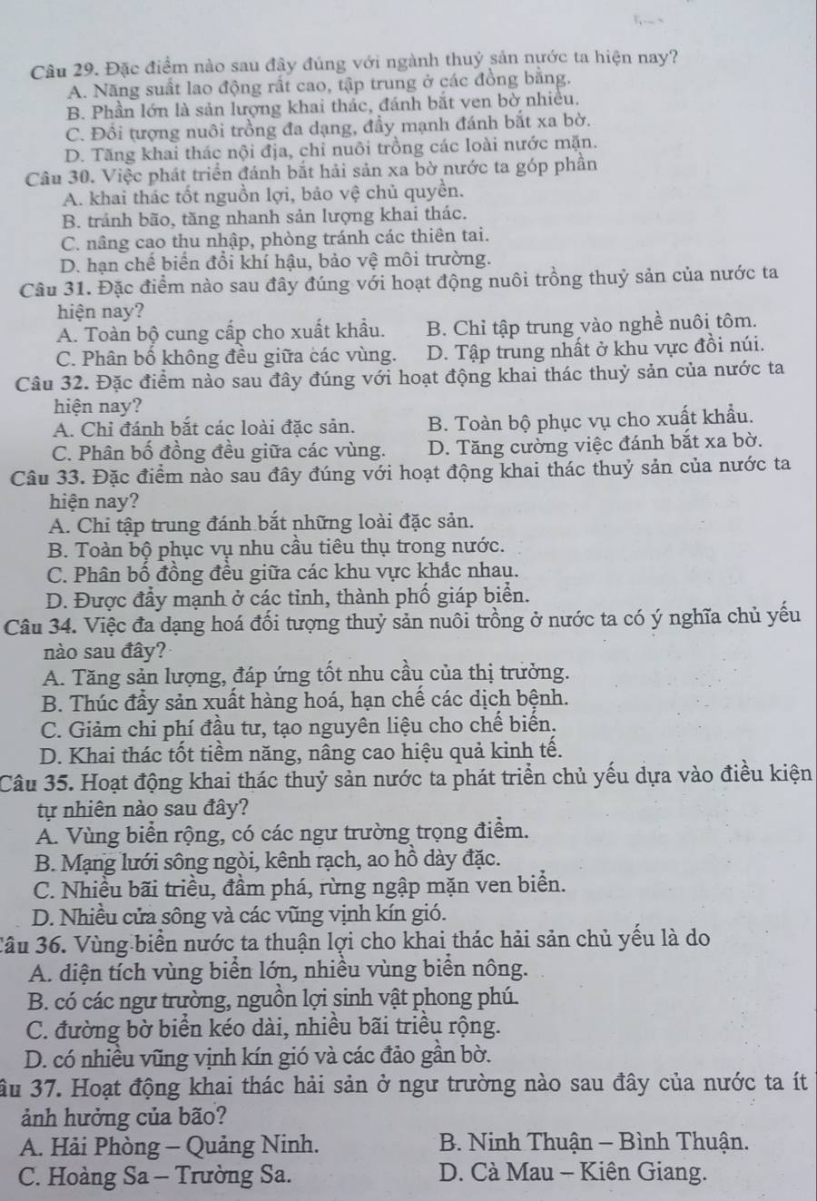 Đặc điểm nào sau đây đúng với ngành thuỷ sản nước ta hiện nay?
A. Năng suất lao động rất cao, tập trung ở các đồng bằng.
B. Phần lớn là sản lượng khai thác, đánh bắt ven bờ nhiều.
C. Đổi tượng nuôi trồng đa dạng, đầy mạnh đánh bắt xa bờ.
D. Tăng khai thác nội địa, chỉ nuôi trồng các loài nước mặn.
Câu 30. Việc phát triển đánh bắt hải sản xa bờ nước ta góp phần
A. khai thác tốt nguồn lợi, bảo vệ chủ quyền.
B. tránh bão, tăng nhanh sản lượng khai thác.
C. nâng cao thu nhập, phòng tránh các thiên tai.
D. hạn chế biến đổi khí hậu, bảo vệ môi trường.
Câu 31. Đặc điểm nào sau đây đúng với hoạt động nuôi trồng thuỷ sản của nước ta
hiện nay?
A. Toàn bộ cung cấp cho xuất khẩu. B. Chỉ tập trung vào nghề nuôi tôm.
C. Phân bố không đều giữa các vùng. D. Tập trung nhất ở khu vực đồi núi.
Câu 32. Đặc điểm nào sau đây đúng với hoạt động khai thác thuỷ sản của nước ta
hiện nay?
A. Chỉ đánh bắt các loài đặc sản. B. Toàn bộ phục vụ cho xuất khẩu.
C. Phân bố đồng đều giữa các vùng. D. Tăng cường việc đánh bắt xa bờ.
Câu 33. Đặc điểm nào sau đây đúng với hoạt động khai thác thuỷ sản của nước ta
hiện nay?
A. Chi tập trung đánh bắt những loài đặc sản.
B. Toàn bộ phục vụ nhu cầu tiêu thụ trong nước.
C. Phân bố đồng đều giữa các khu vực khắc nhau.
D. Được đẩy mạnh ở các tỉnh, thành phố giáp biển.
Câu 34. Việc đa dạng hoá đối tượng thuỷ sản nuôi trồng ở nước ta có ý nghĩa chủ yếu
nào sau đây?
A. Tăng sản lượng, đáp ứng tốt nhu cầu của thị trưởng.
B. Thúc đầy sản xuất hàng hoá, hạn chế các dịch bệnh.
C. Giảm chi phí đầu tư, tạo nguyên liệu cho chế biến.
D. Khai thác tốt tiềm năng, nâng cao hiệu quả kinh tế.
Câu 35. Hoạt động khai thác thuỷ sản nước ta phát triển chủ yếu dựa vào điều kiện
tự nhiên nào sau đây?
A. Vùng biển rộng, có các ngư trường trọng điểm.
B. Mạng lưới sông ngòi, kênh rạch, ao hồ dày đặc.
C. Nhiều bãi triều, đầm phá, rừng ngập mặn ven biển.
D. Nhiều cửa sông và các vũng vịnh kín gió.
Câu 36. Vùng biển nước ta thuận lợi cho khai thác hải sản chủ yếu là do
A. diện tích vùng biển lớn, nhiều vùng biển nông.
B. có các ngư trường, nguồn lợi sinh vật phong phú.
C. đường bờ biển kéo dài, nhiều bãi triều rộng.
D. có nhiều vũng vịnh kín gió và các đảo gần bờ.
ầu 37. Hoạt động khai thác hải sản ở ngư trường nào sau đây của nước ta ít
ảnh hưởng của bão?
A. Hải Phòng - Quảng Ninh.  B. Ninh Thuận - Bình Thuận.
C. Hoàng Sa - Trường Sa. D. Cà Mau - Kiên Giang.