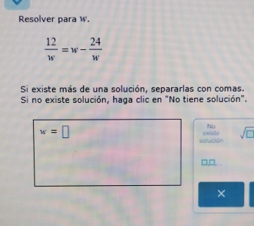 Resolver para W.
 12/w =w- 24/w 
Si existe más de una solución, separarlas con comas. 
Si no existe solución, haga clic en "No tiene solución".
w=□ existe Nio sqrt(□ )
solución 
×