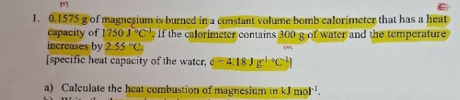 0.1575 g of magnesium is burned in a constant volume bomb calorimeter that has a heat 
capacity of 1750J°C^(-1). If the calorimeter contains 300 g of water and the temperature 
increases by 2.55°C. 
[specific heat capacity of the watcr, c-4.18Jg^(+10)C^(-1)C^(-1)]
a) Calculate the heat combustion of magnesium in kJmol^(-1).