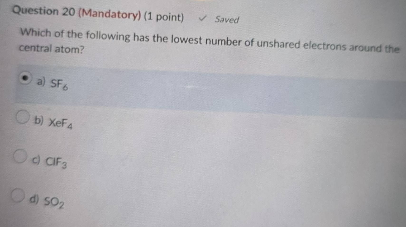 (Mandatory) (1 point) Saved
Which of the following has the lowest number of unshared electrons around the
central atom?
a) SF_6
b) XeF_4
c) CIF_3
d) SO_2