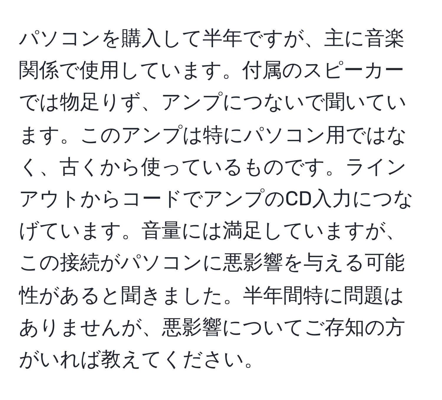 パソコンを購入して半年ですが、主に音楽関係で使用しています。付属のスピーカーでは物足りず、アンプにつないで聞いています。このアンプは特にパソコン用ではなく、古くから使っているものです。ラインアウトからコードでアンプのCD入力につなげています。音量には満足していますが、この接続がパソコンに悪影響を与える可能性があると聞きました。半年間特に問題はありませんが、悪影響についてご存知の方がいれば教えてください。