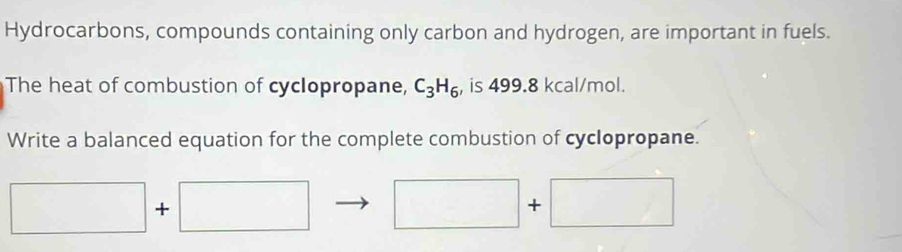 Hydrocarbons, compounds containing only carbon and hydrogen, are important in fuels. 
The heat of combustion of cyclopropane, C_3H_6 , is 499.8 kcal/mol. 
Write a balanced equation for the complete combustion of cyclopropane. 
□ + · □ □ +□ 
□ 