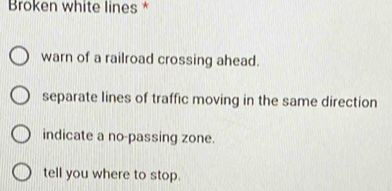 Broken white lines *
warn of a railroad crossing ahead.
separate lines of traffic moving in the same direction
indicate a no-passing zone.
tell you where to stop.