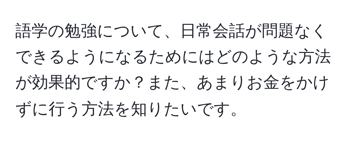 語学の勉強について、日常会話が問題なくできるようになるためにはどのような方法が効果的ですか？また、あまりお金をかけずに行う方法を知りたいです。