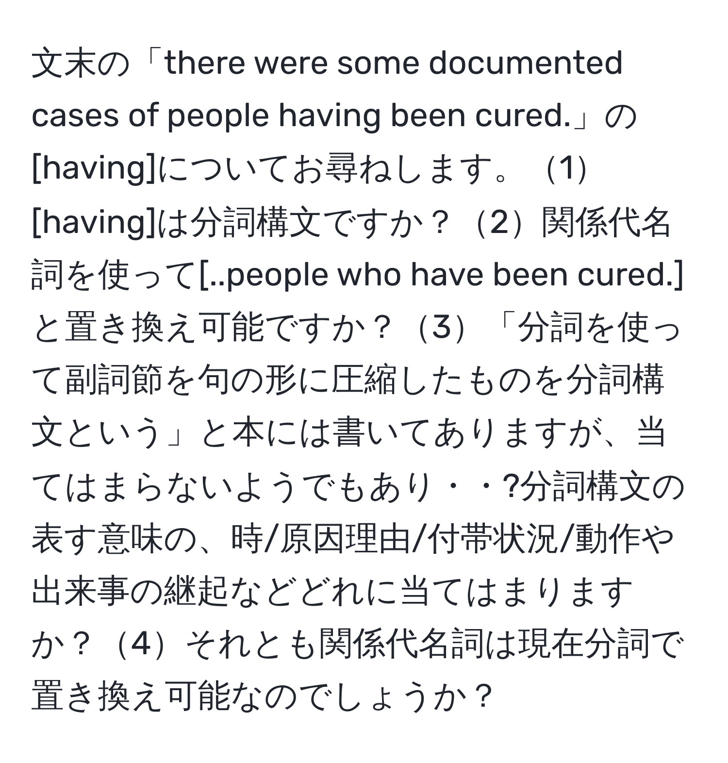 文末の「there were some documented cases of people having been cured.」の[having]についてお尋ねします。1[having]は分詞構文ですか？2関係代名詞を使って[..people who have been cured.]と置き換え可能ですか？3「分詞を使って副詞節を句の形に圧縮したものを分詞構文という」と本には書いてありますが、当てはまらないようでもあり・・?分詞構文の表す意味の、時/原因理由/付帯状況/動作や出来事の継起などどれに当てはまりますか？4それとも関係代名詞は現在分詞で置き換え可能なのでしょうか？