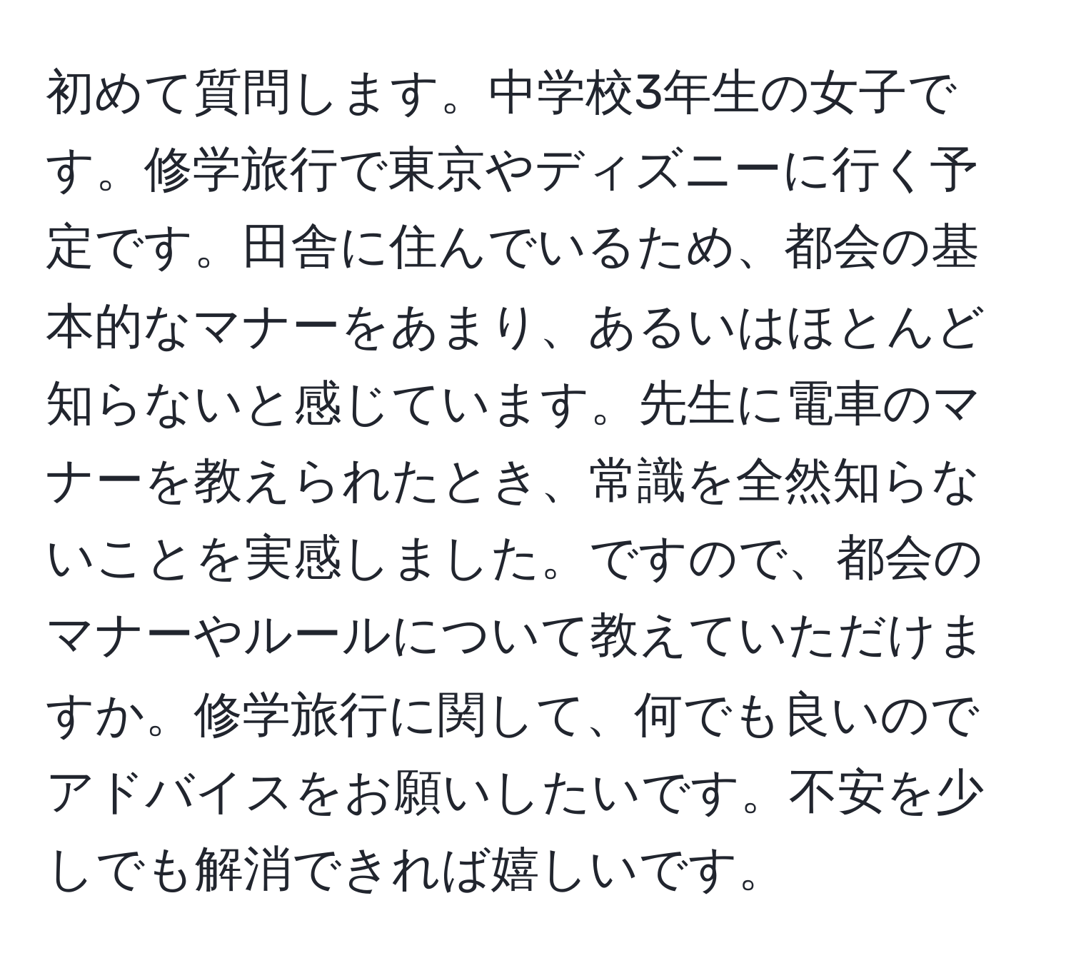 初めて質問します。中学校3年生の女子です。修学旅行で東京やディズニーに行く予定です。田舎に住んでいるため、都会の基本的なマナーをあまり、あるいはほとんど知らないと感じています。先生に電車のマナーを教えられたとき、常識を全然知らないことを実感しました。ですので、都会のマナーやルールについて教えていただけますか。修学旅行に関して、何でも良いのでアドバイスをお願いしたいです。不安を少しでも解消できれば嬉しいです。