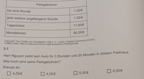 Volitext unter: https://creativecommons.org/licenses/by3.0/de/legaloode
3.1
Herr Nguyen parkt sein Auto für 3 Stunden und 20 Minuten in diesem Parkhaus.
Wie hoch sind seine Parkgebühren?
Kreuze an.
4,00 € 4,50 € 5,50 € 6,00 €