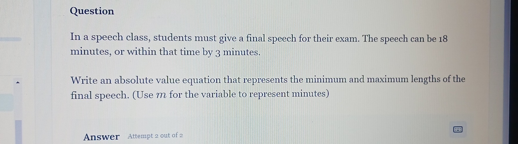 Question 
In a speech class, students must give a final speech for their exam. The speech can be 18
minutes, or within that time by 3 minutes. 
Write an absolute value equation that represents the minimum and maximum lengths of the 
final speech. (Use m for the variable to represent minutes) 
Answer Attempt 2 out of 2