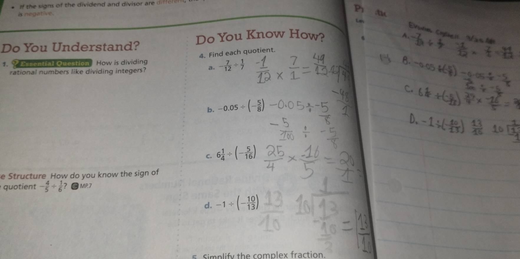 If the signs of the dividend and divisor are differen
is negative.
Do You Know How?
Do You Understand?
4. Find each quotient.
1. ? Essential Question How is dividing
rational numbers like dividing integers?
a. - 7/12 /  1/7 
b. -0.05/ (- 5/8 )
C. 6 1/4 / (- 5/16 )
e Structure How do you know the sign of
quotient - 4/5 /  1/6  @ MP.7
d. -1/ (- 10/13 )
s Simplify the complex fraction.