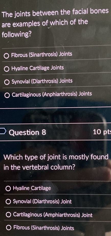 The joints between the facial bones
are examples of which of the
following?
Fibrous (Sinarthrosis) Joints
Hyaline Cartilage Joints
Synovial (Diarthrosis) Joints
Cartilaginous (Anphiarthrosis) Joints
Question 8 10 pt
Which type of joint is mostly found
in the vertebral column?
Hyaline Cartilage
Synovial (Diarthrosis) Joint
Cartilaginous (Amphiarthrosis) Joint
Fibrous (Sinarthrosis) Joints