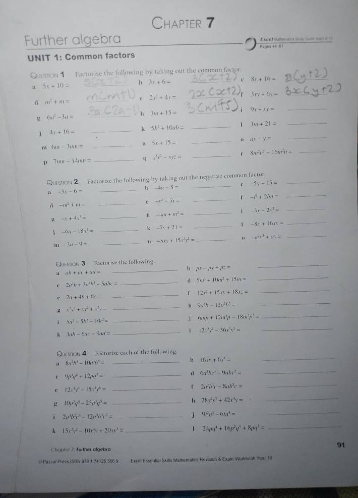 Chapter 7
Further algebra  Excel Materc Sh Gul 1s 1  
UNIT 1: Common factors Pages 44-51
Qurston 1 Factorise the following by taking out the common factor.
_b 3x+6= _
8y+16= _
a 5x+10=
_c 2x^2+4x= _
3x+6r= _
d m^2+m=
_h 3m+15= _
i 9x+3y=
_
g 6a^2-3a=
_k 5b^2+10ab=
_1 3m+21=
_
j 4x+16=
_o ay-y=
_
_
m 6m-3mm=
_n 5x+15=
p 7um-14mp= _q x^2y^2-xyz= _r 8m^2n^2-16m^2n=
QuestoN 2 Factorise the following by taking out the negative common factor._
_b -4a-8=
_c -5y-15=
a -3x-6=
_「 -l^2+2lm=
_
d -m^3+m=
_e -x^2+5x=
_i -3x-2x^2=
_
_
 -x+4x^2=
_h -4m+m^2=
_
i -6a-18a^2= _k -7y+21= _1 -8x+16xy=
m -3a-9=
_4 -5xy+15x^2y^2= _ 。 -a^2y^3+ax=
Queston 3 Factorise the following.
a ab+ac+ad=
_b px+py+pz=
_
c 2a^2b+3a^2b^2-5abc=
_d 5m^3+10m^2+15m=
_
_f 12v^2+15xy+18xz=
_
e 2a+4b+6c=
x^2y^2+xy^2+x^2y=
_h 9a^2b-12a^2b^2=
_
i 5a^2-5b^2-10c^2=
_j 6mp+12m^2p-18m^2p^2= _
k 3ab-6ac-9ad=
_1 12x^2y^2-36x^3y^3=
_
Queston 4  Factorise each of the following.
8a^2b^4-10a^3b^4=
_b 16xy+6x^3=
_
c 9p^3q^2+12pq^4= _
d 6a^2bc^2-9abc^2=
_
c 12x^3y^4-15x^2y^6=
_ 2a^2b^3c-8ab^2c=
_
g 10p^2q^4-25p^3q^5= _
h 28x^4y^3+42x^4y=
_
i 2a^4b^2c^6-12a^3b^3c^2= _
j 9t^2u^3-6m^4=
_
k 15x^2y^2-10x^3y+20xy^3= _
1 24pq^4+16p^2q^4+8pq^2= _
Chapter 7: Further algebra
91
# Pascal Press ISBN 978 1 74125 566 9 Excel Essential Skills Mathematics Revision & Exam Wurkbook Year 10