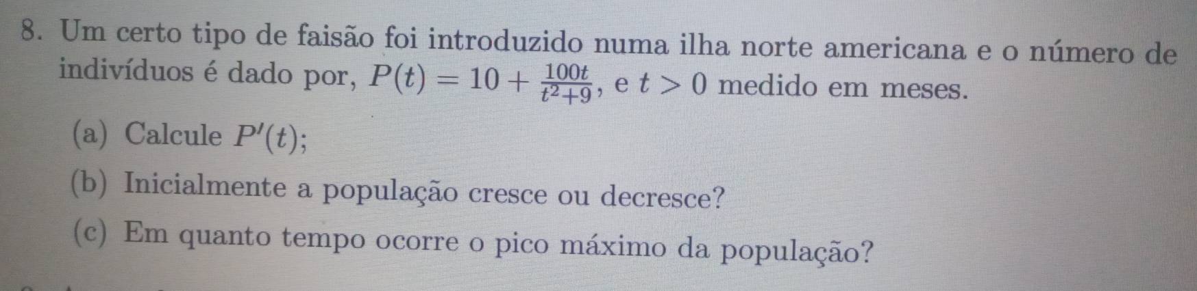 Um certo tipo de faisão foi introduzido numa ilha norte americana e o número de 
indivíduos é dado por, P(t)=10+ 100t/t^2+9  , e t>0 medido em meses. 
(a) Calcule P'(t)
(b) Inicialmente a população cresce ou decresce? 
(c) Em quanto tempo ocorre o pico máximo da população?