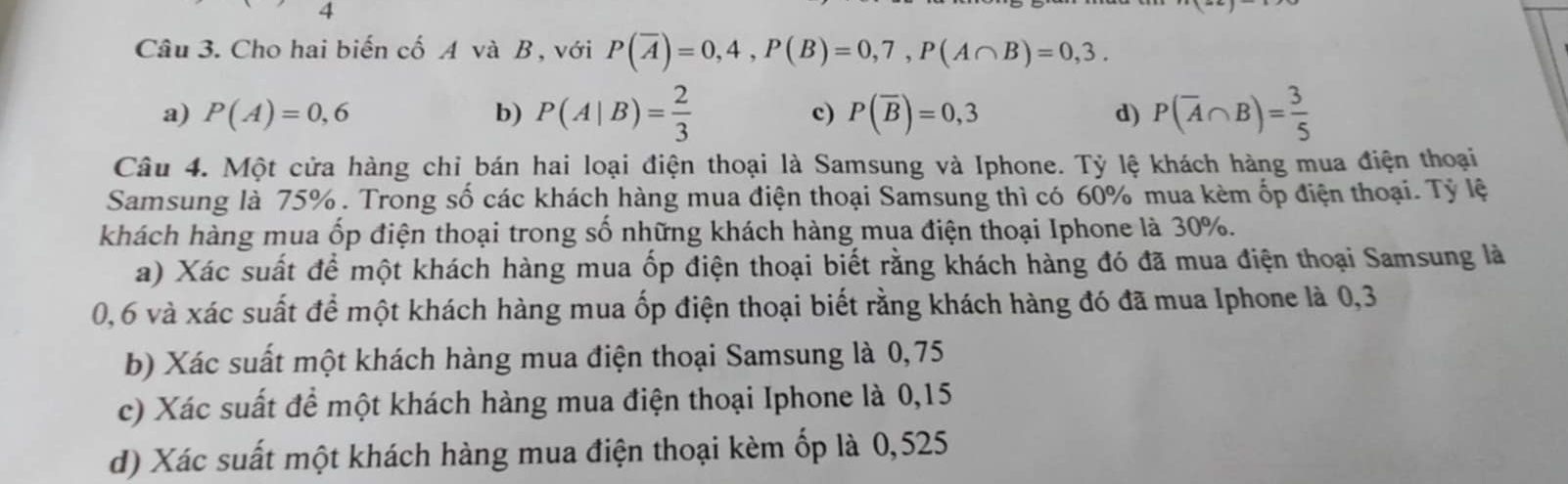 Cho hai biến cố A và B , với P(overline A)=0,4, P(B)=0,7, P(A∩ B)=0,3.
a) P(A)=0,6 b) P(A|B)= 2/3  P(overline B)=0,3 d) P(overline A∩ B)= 3/5 
c)
Câu 4. Một cửa hàng chi bán hai loại điện thoại là Samsung và Iphone. Tỷ lệ khách hàng mua điện thoại
Samsung là 75%. Trong số các khách hàng mua điện thoại Samsung thì có 60% mua kèm ốp điện thoại. Tỷ lệ
khách hàng mua ốp điện thoại trong số những khách hàng mua điện thoại Iphone là 30%.
a) Xác suất để một khách hàng mua ốp điện thoại biết rằng khách hàng đó đã mua điện thoại Samsung là
0,6 và xác suất để một khách hàng mua ốp điện thoại biết rằng khách hàng đó đã mua Iphone là 0,3
b) Xác suất một khách hàng mua điện thoại Samsung là 0,75
c) Xác suất để một khách hàng mua điện thoại Iphone là 0,15
d) Xác suất một khách hàng mua điện thoại kèm ốp là 0,525