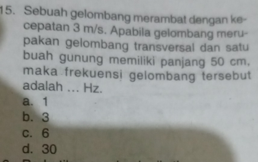 Sebuah gelombang merambat dengan ke-
cepatan 3 m/s. Apabila gelombang meru-
pakan gelombang transversal dan satu
buah gunung memiliki panjang 50 cm,
maka frekuensi gelombang tersebut
adalah ... Hz.
a. 1
b. 3
c. 6
d. 30