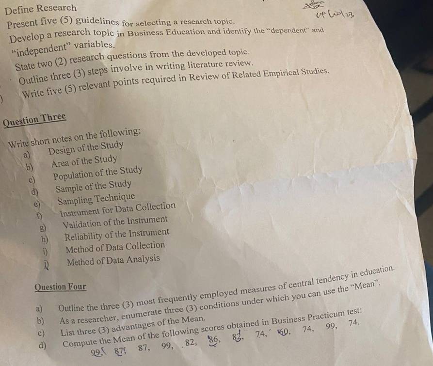 Define Research 
Present five (5) guidelines for selecting a research topic. 
Develop a research topic in Business Education and identify the “dependent” and 
“independent” variables. 
State two (2) research questions from the developed topic. 
Outline three (3) steps involve in writing literature review. 
Write five (5) relevant points required in Review of Related Empirical Studies. 
Question Three 
Write short notes on the following: 
a) Design of the Study 
b) Area of the Study 
c) Population of the Study 
d) Sample of the Study 
e) Sampling Technique 
f) Instrument for Data Collection 
g) Validation of the Instrument 
h) Reliability of the Instrument 
i) Method of Data Collection 
Method of Data Analysis 
Question Four 
a) Outline the three (3) most frequently employed measures of central tendency in education 
b) As a researcher, enumerate three (3) conditions under which you can use the “Mean” 
c) List three (3) advantages of the Mean. 
d) Compute the Mean of the following scores obtained in Business Practicum test:
22, 87, 87, 99, 82, 86, 8, 74, 60, 74, 99, 74.