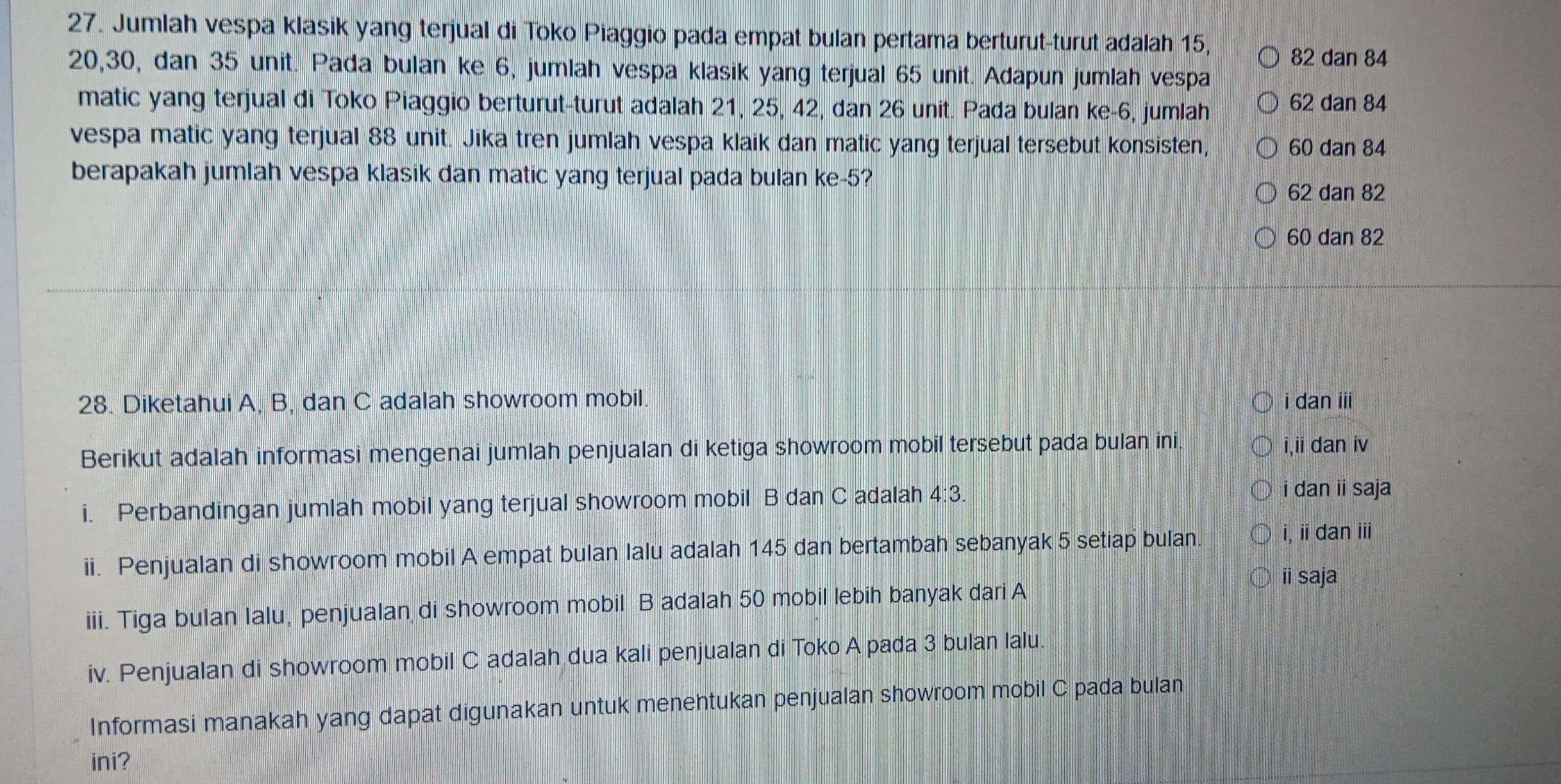 Jumlah vespa klasik yang terjual di Toko Piaggio pada empat bulan pertama berturut-turut adalah 15,
82 dan 84
20, 30, dan 35 unit. Pada bulan ke 6, jumlah vespa klasik yang terjual 65 unit. Adapun jumlah vespa
matic yang terjual di Toko Piaggio berturut-turut adalah 21, 25, 42, dan 26 unit. Pada bulan ke -6, jumlah 62 dan 84
vespa matic yang terjual 88 unit. Jika tren jumlah vespa klaik dan matic yang terjual tersebut konsisten, 60 dan 84
berapakah jumlah vespa klasik dan matic yang terjual pada bulan ke- 5?
62 dan 82
60 dan 82
28. Diketahui A, B, dan C adalah showroom mobil. i dan iii
Berikut adalah informasi mengenai jumlah penjualan di ketiga showroom mobil tersebut pada bulan ini. i,ii dan iv
i. Perbandingan jumlah mobil yang terjual showroom mobil B dan C adalah 4:3. 
i dan ii saja
ii. Penjualan di showroom mobil A empat bulan lalu adalah 145 dan bertambah sebanyak 5 setiap bulan.
i, ii dan i
ii saja
iii. Tiga bulan Ialu, penjualan di showroom mobil B adalah 50 mobil lebih banyak dari A
iv. Penjualan di showroom mobil C adalah dua kali penjualan di Toko A pada 3 bulan lalu.
Informasi manakah yang dapat digunakan untuk menentukan penjualan showroom mobil C pada bulan
ini?