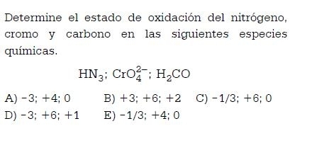 Determine el estado de oxidación del nitrógeno,
cromo y carbono en las siguientes especies
químicas.
HN_3; CrO_4^((2-); H_2)CO
A) -3; +4; 0 B) +3; +6; +2 C) -1/3; +6; 0
D) -3; +6; +1 E) -1/3; +4; 0