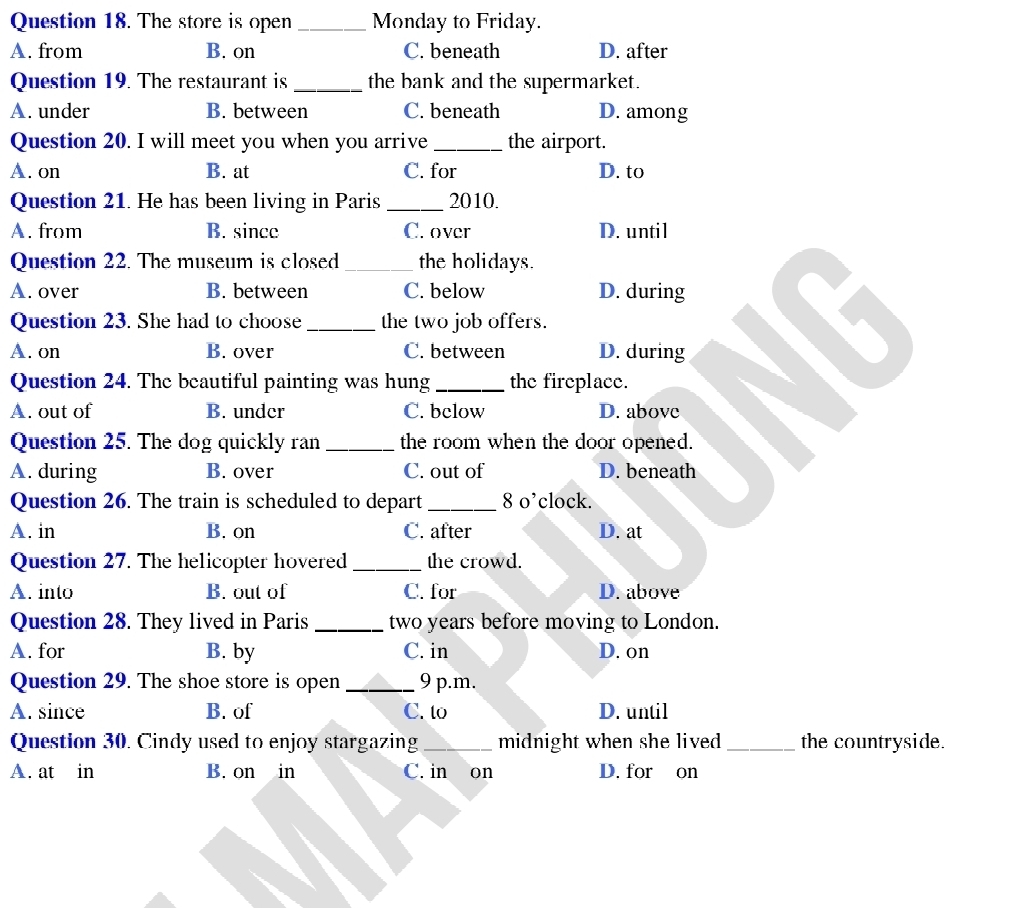 The store is open _Monday to Friday.
A. from B. on C. beneath D. after
Question 19. The restaurant is _the bank and the supermarket.
A. under B. between C. beneath D. among
Question 20. I will meet you when you arrive _the airport.
A. on B. at C. for D. to
Question 21. He has been living in Paris _2010.
A. from B. since C. over D. until
Question 22. The museum is closed _the holidays.
A. over B. between C. below D. during
Question 23. She had to choose_ the two job offers.
A. on B. over C. between D. during
Question 24. The beautiful painting was hung _the fireplace.
A. out of B. under C. bclow D. above
Question 25. The dog quickly ran _the room when the door opened.
A. during B. over C. out of D. beneath
Question 26. The train is scheduled to depart _8 o’clock.
A. in B. on C. after D. at
Question 27. The helicopter hovered _the crowd.
A. into B. out of C. for D. above
Question 28. They lived in Paris _two years before moving to London.
A. for B. by C. in D. on
Question 29. The shoe store is open _9 p.m.
A. since B. of C. to D. until
Question 30. Cindy used to enjoy stargazing _midnight when she lived_ the countryside.
A. at in B. on in C. in on D. for on
