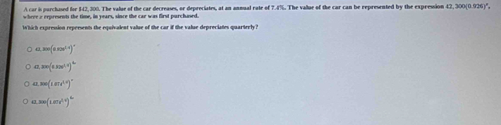 A car is purchased for $42, 300. The value of the car decreases, or depreciates, at an annual rate of 7.4%. The value of the car can be represented by the expression 42,300(0.926)^x, 
where z represents the time, in years, since the car was first purchased.
Which expression represents the equivalent value of the car if the value depreciates quarterly?
42,300(0.928^(1.4))^circ 
a,300(0.520^(1.1))^L
42, 300(1.074^(1.4))^circ 
42, 300(1.074^(1.4))^4.