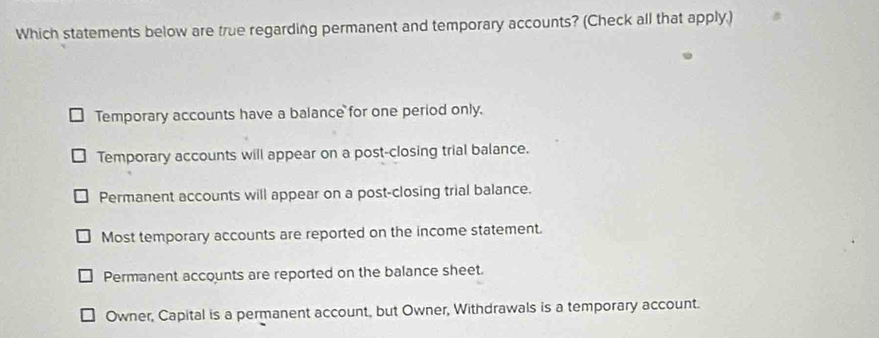 Which statements below are true regarding permanent and temporary accounts? (Check all that apply.)
Temporary accounts have a balance for one period only.
Temporary accounts will appear on a post-closing trial balance.
Permanent accounts will appear on a post-closing trial balance.
Most temporary accounts are reported on the income statement.
Permanent accounts are reported on the balance sheet.
Owner, Capital is a permanent account, but Owner, Withdrawals is a temporary account.