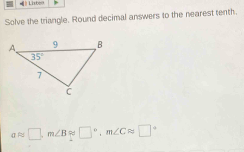 Listen
Solve the triangle. Round decimal answers to the nearest tenth.
aapprox □ ,m∠ Bapprox □°,m∠ Capprox □°