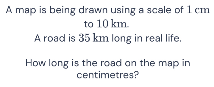 A map is being drawn using a scale of 1 cm
to 10 km. 
A road is 35 km long in real life. 
How long is the road on the map in 
centimetres?