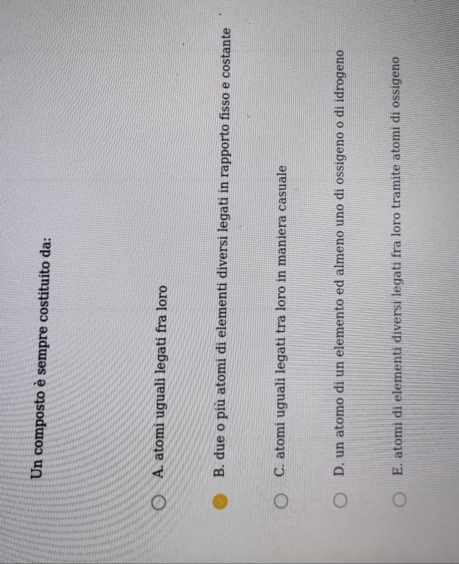 Un composto è sempre costituito da:
A. atomi uguali legati fra loro
B. due o più atomi di elementi diversi legati in rapporto fisso e costante
C. atomi uguali legati tra loro in maniera casuale
D. un atomo di un elemento ed almeno uno di ossigeno o di idrogeno
E. atomi di elementi diversi legati fra loro tramite atomi di ossigeno