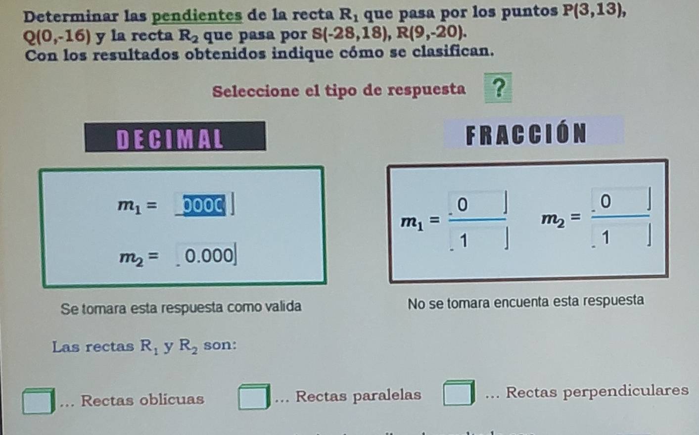 Determinar las pendientes de la recta R_1 que pasa por los puntos P(3,13),
Q(0,-16) y la recta R_2 que pasa por S(-28,18), R(9,-20). 
Con los resultados obtenidos indique cómo se clasifican.
Seleccione el tipo de respuesta ?
DECIMAL Fracción
m_1= 0OOC
m_1= (.0)/.1  m_2= 0/.1 
m_2= 0.000
Se tomara esta respuesta como valida No se tomara encuenta esta respuesta
Las rectas R_1 y R_2 son:
Rectas oblicuas Rectas paralelas □ .. Rectas perpendiculares