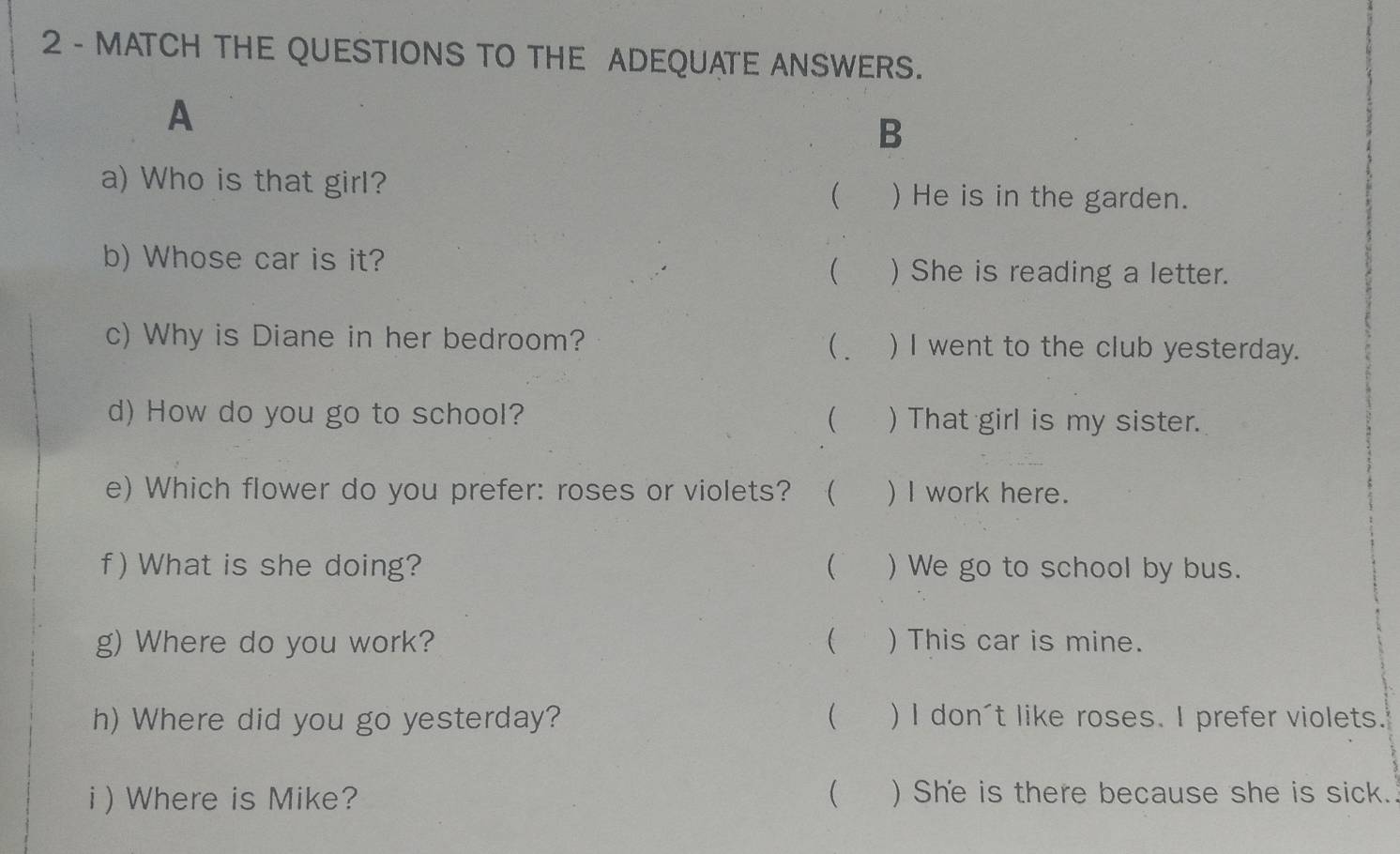 MATCH THE QUESTIONS TO THE ADEQUATE ANSWERS. 
A 
B 
a) Who is that girl? ) He is in the garden. 
 
b) Whose car is it? 
 ) She is reading a letter. 
c) Why is Diane in her bedroom? ( _ ) I went to the club yesterday. 
d) How do you go to school?  ) That girl is my sister. 
e) Which flower do you prefer: roses or violets? ₹ ) I work here. 
f) What is she doing?  ) We go to school by bus. 
g) Where do you work?  ) This car is mine. 
h) Where did you go yesterday?  ) I don't like roses. I prefer violets. 
i ) Where is Mike? ( ) She is there because she is sick.